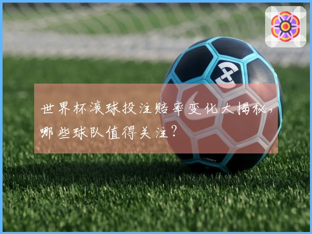 世界杯滚球投注赔率变化大揭秘，哪些球队值得关注？